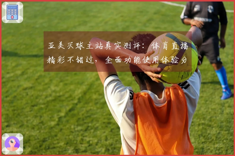 亚美买球主站真实测评：体育直播精彩不错过，全面功能使用体验分享