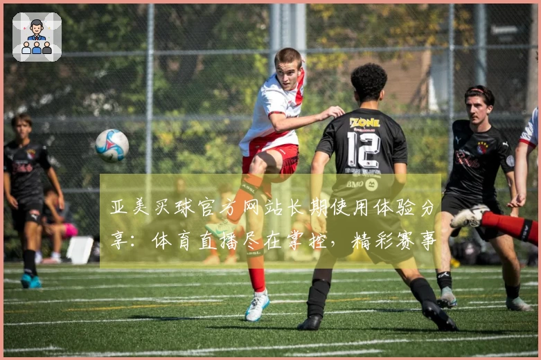 亚美买球官方网站长期使用体验分享：体育直播尽在掌控，精彩赛事不错过